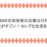 元SKE石田安奈の旦那はだれ？年収がすごい！セレブな生活を調査