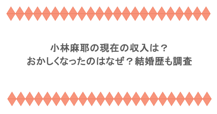 小林麻耶の現在の収入は？おかしくなったのはなぜ？結婚歴も調査